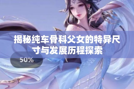 揭秘纯车骨科父女的特异尺寸与发展历程探索