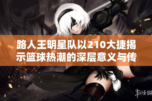 路人王明星队以210大捷揭示篮球热潮的深层意义与传奇故事