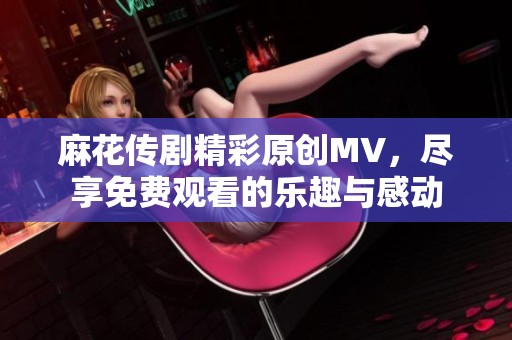 麻花传剧精彩原创MV，尽享免费观看的乐趣与感动