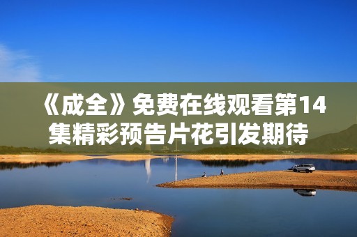 《成全》免费在线观看第14集精彩预告片花引发期待