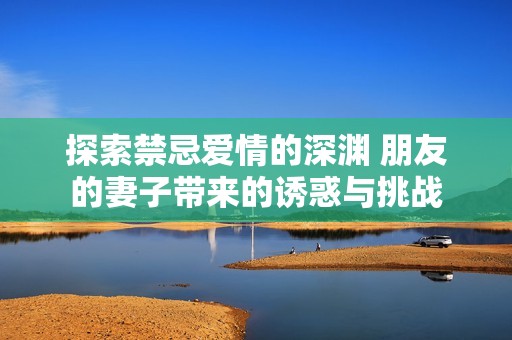 探索禁忌爱情的深渊 朋友的妻子带来的诱惑与挑战