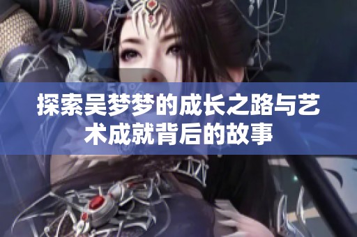 探索吴梦梦的成长之路与艺术成就背后的故事