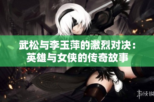 武松与李玉萍的激烈对决：英雄与女侠的传奇故事