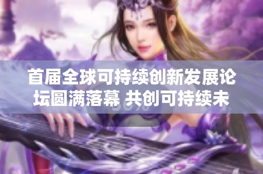 首届全球可持续创新发展论坛圆满落幕 共创可持续未来蓝图