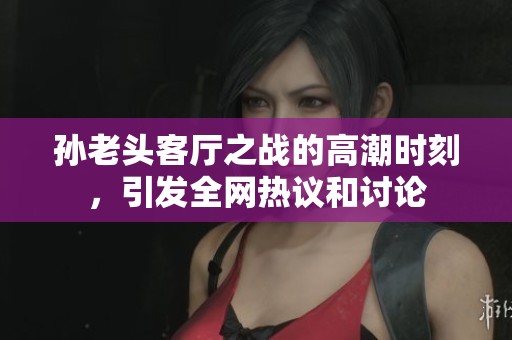 孙老头客厅之战的高潮时刻，引发全网热议和讨论