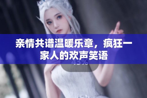 亲情共谱温暖乐章，疯狂一家人的欢声笑语