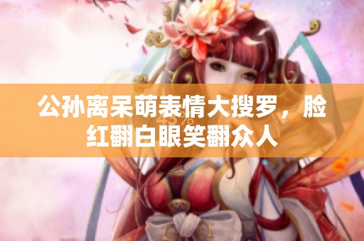 公孙离呆萌表情大搜罗，脸红翻白眼笑翻众人
