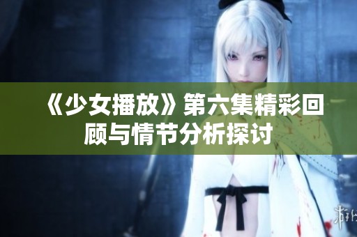 《少女播放》第六集精彩回顾与情节分析探讨
