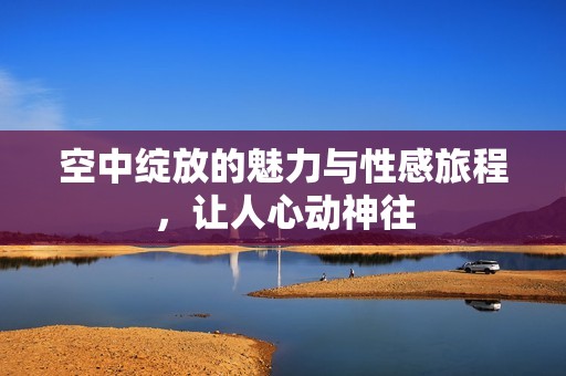 空中绽放的魅力与性感旅程，让人心动神往