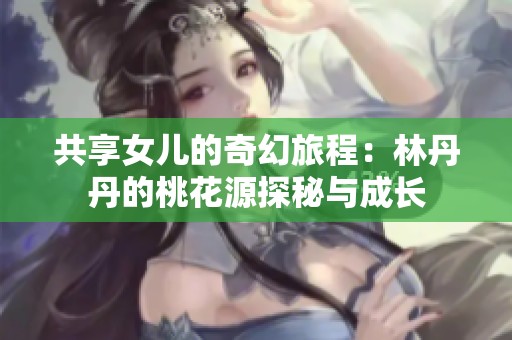 共享女儿的奇幻旅程：林丹丹的桃花源探秘与成长