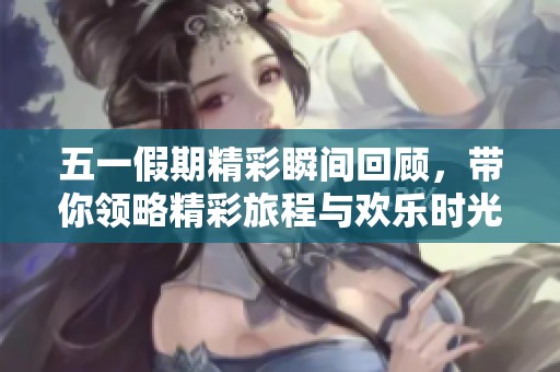 五一假期精彩瞬间回顾，带你领略精彩旅程与欢乐时光