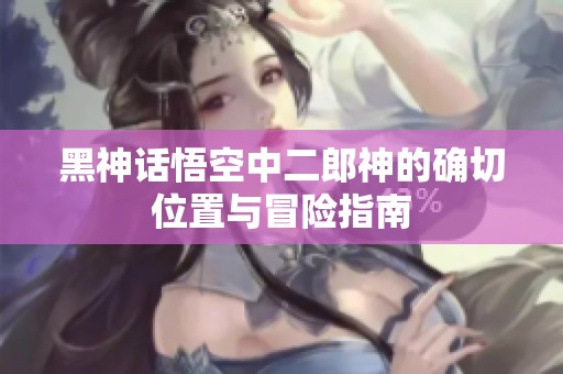 黑神话悟空中二郎神的确切位置与冒险指南