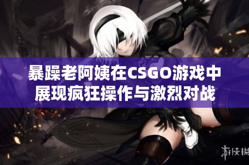 暴躁老阿姨在CSGO游戏中展现疯狂操作与激烈对战