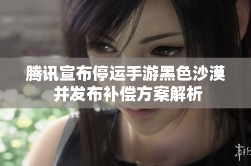 腾讯宣布停运手游黑色沙漠 并发布补偿方案解析