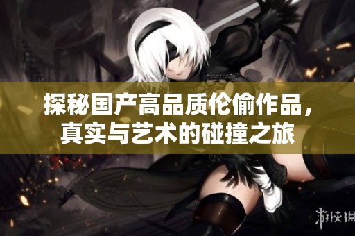 探秘国产高品质伦偷作品，真实与艺术的碰撞之旅