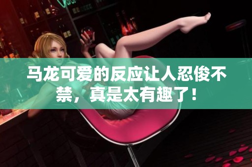 马龙可爱的反应让人忍俊不禁，真是太有趣了！