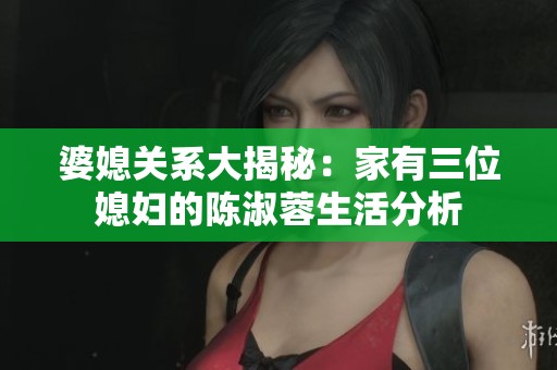 婆媳关系大揭秘：家有三位媳妇的陈淑蓉生活分析