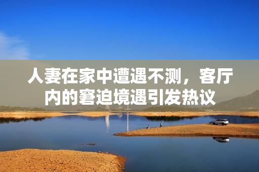 人妻在家中遭遇不测，客厅内的窘迫境遇引发热议