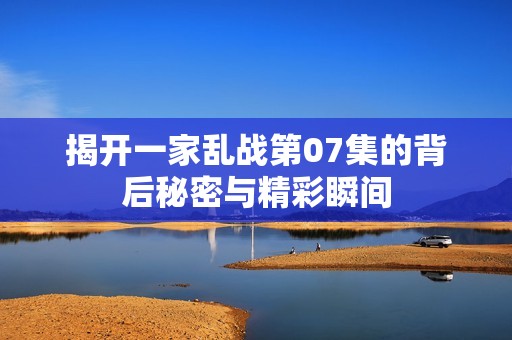 揭开一家乱战第07集的背后秘密与精彩瞬间