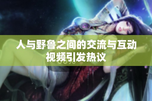 人与野鲁之间的交流与互动视频引发热议
