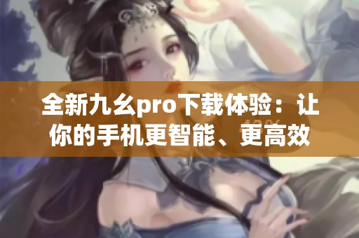 全新九幺pro下载体验：让你的手机更智能、更高效