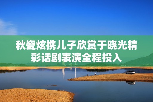 秋瓷炫携儿子欣赏于晓光精彩话剧表演全程投入