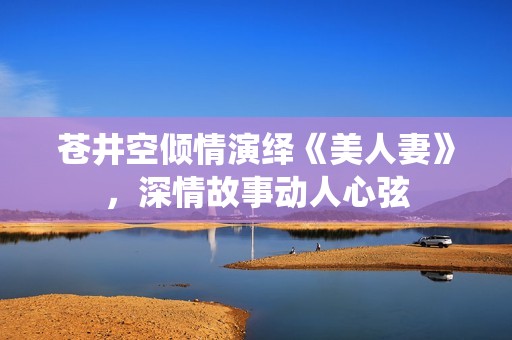 苍井空倾情演绎《美人妻》，深情故事动人心弦