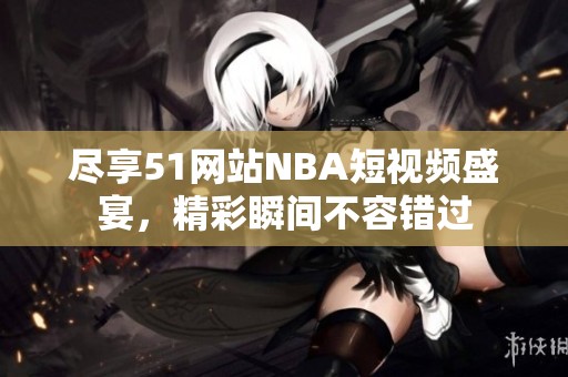 尽享51网站NBA短视频盛宴，精彩瞬间不容错过