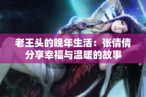 老王头的晚年生活：张倩倩分享幸福与温暖的故事