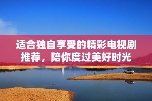 适合独自享受的精彩电视剧推荐，陪你度过美好时光