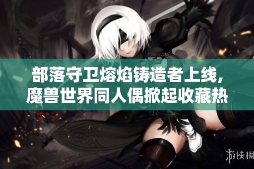部落守卫熔焰铸造者上线,魔兽世界同人偶掀起收藏热潮