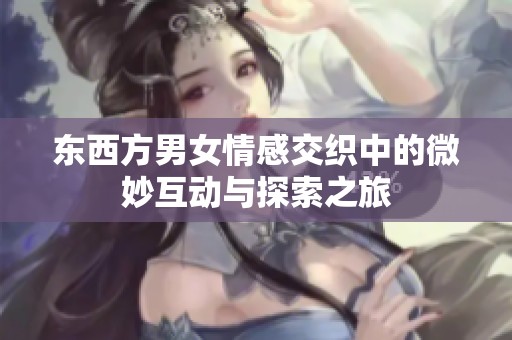 东西方男女情感交织中的微妙互动与探索之旅