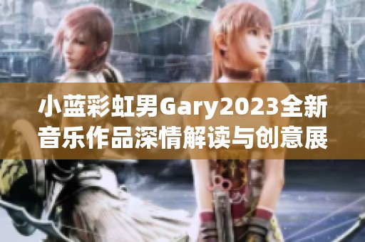 小蓝彩虹男Gary2023全新音乐作品深情解读与创意展示