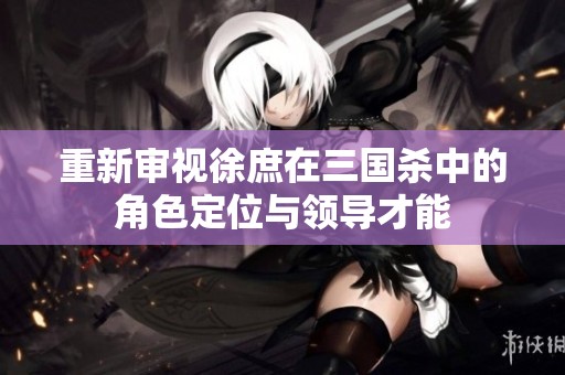 重新审视徐庶在三国杀中的角色定位与领导才能