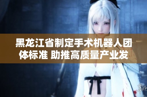 黑龙江省制定手术机器人团体标准 助推高质量产业发展新阶段