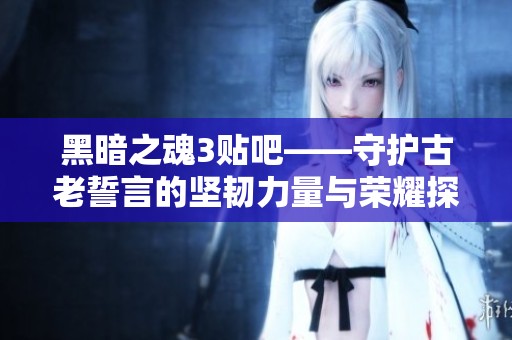 黑暗之魂3贴吧——守护古老誓言的坚韧力量与荣耀探索