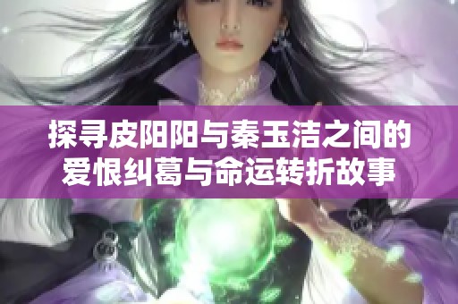 探寻皮阳阳与秦玉洁之间的爱恨纠葛与命运转折故事