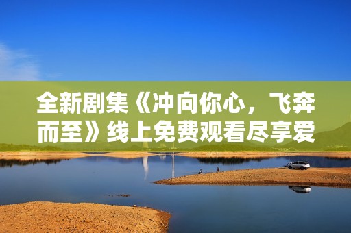 全新剧集《冲向你心，飞奔而至》线上免费观看尽享爱情故事
