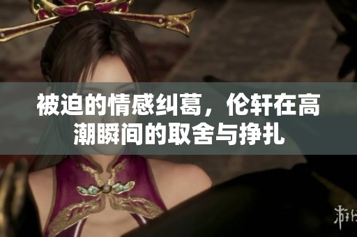 被迫的情感纠葛，伦轩在高潮瞬间的取舍与挣扎