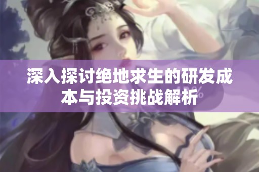 深入探讨绝地求生的研发成本与投资挑战解析