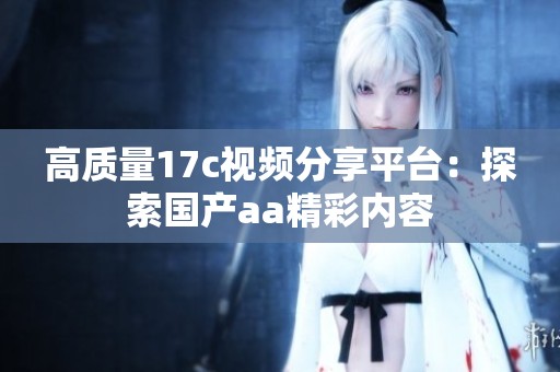 高质量17c视频分享平台：探索国产aa精彩内容