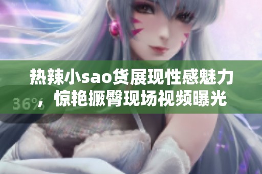热辣小sao货展现性感魅力，惊艳撅臀现场视频曝光