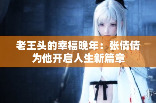 老王头的幸福晚年：张倩倩为他开启人生新篇章