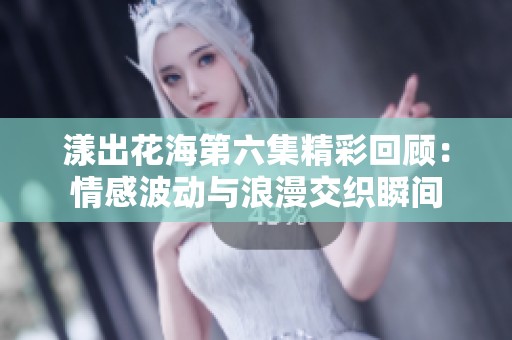 漾出花海第六集精彩回顾：情感波动与浪漫交织瞬间