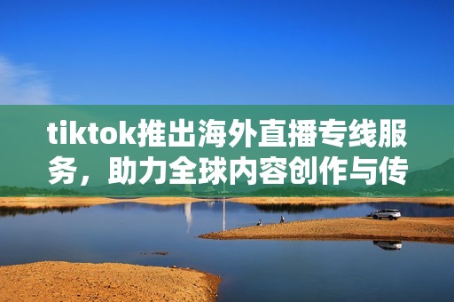 tiktok推出海外直播专线服务，助力全球内容创作与传播