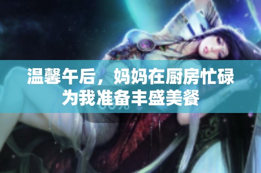 温馨午后，妈妈在厨房忙碌为我准备丰盛美餐