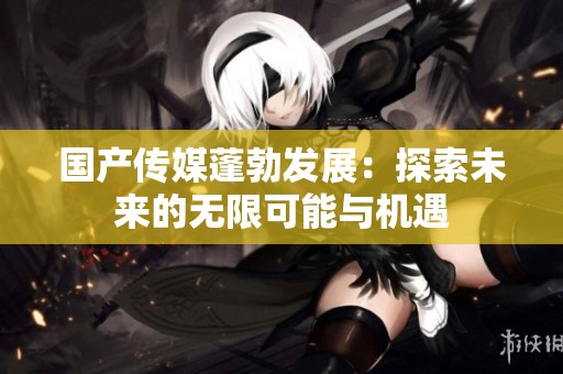国产传媒蓬勃发展：探索未来的无限可能与机遇