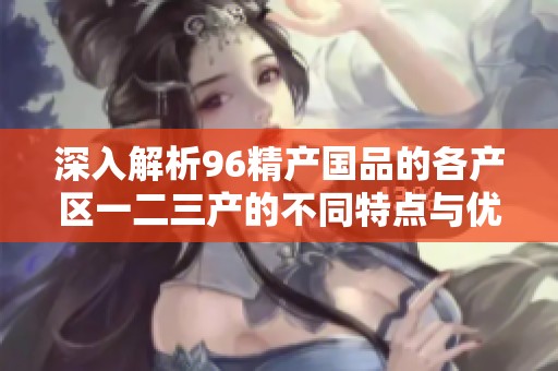 深入解析96精产国品的各产区一二三产的不同特点与优势