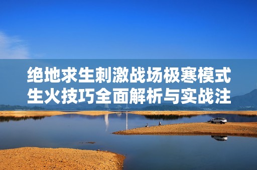 绝地求生刺激战场极寒模式生火技巧全面解析与实战注意事项