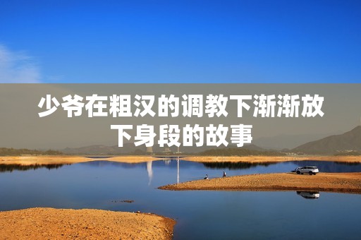 少爷在粗汉的调教下渐渐放下身段的故事